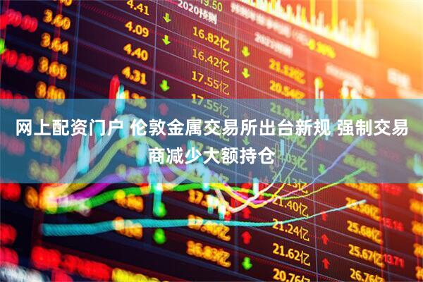 网上配资门户 伦敦金属交易所出台新规 强制交易商减少大额持仓