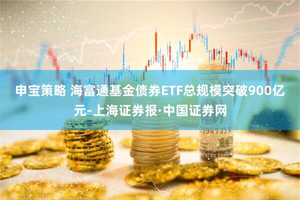 申宝策略 海富通基金债券ETF总规模突破900亿元-上海证券报·中国证券网