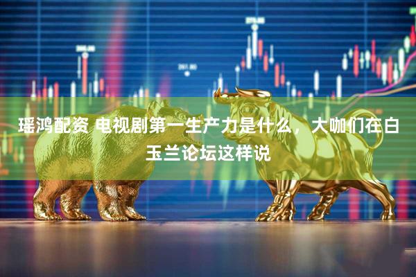 瑶鸿配资 电视剧第一生产力是什么，大咖们在白玉兰论坛这样说