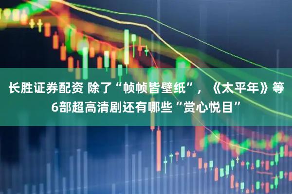 长胜证券配资 除了“帧帧皆壁纸”，《太平年》等6部超高清剧还有哪些“赏心悦目”