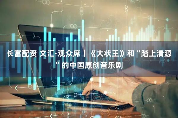 长富配资 文汇·观众席｜《大状王》和“踏上清源”的中国原创音乐剧