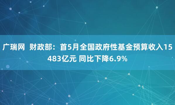 广瑞网  财政部：首5月全国政府性基金预算收入15483亿元 同比下降6.9%