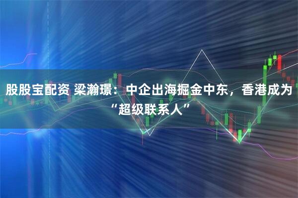 股股宝配资 梁瀚璟：中企出海掘金中东，香港成为“超级联系人”