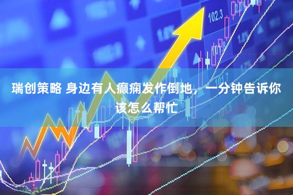 瑞创策略 身边有人癫痫发作倒地，一分钟告诉你该怎么帮忙