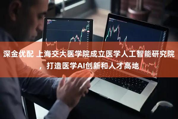 深金优配 上海交大医学院成立医学人工智能研究院，打造医学AI创新和人才高地