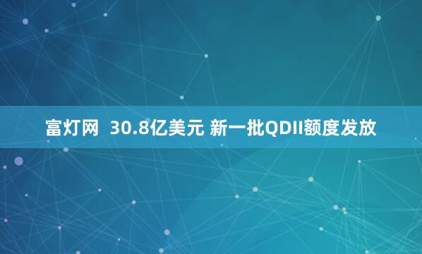 富灯网  30.8亿美元 新一批QDII额度发放