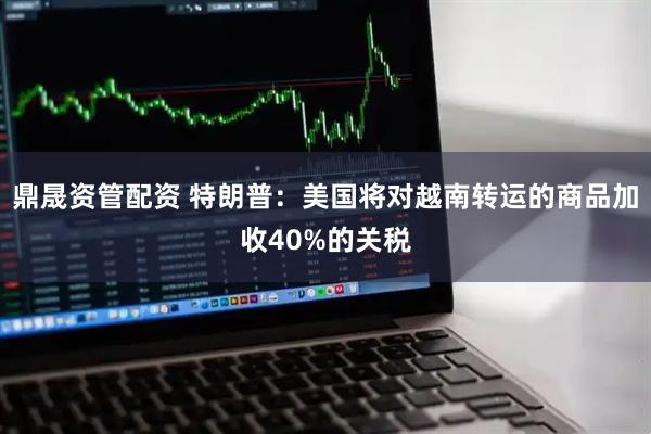 鼎晟资管配资 特朗普：美国将对越南转运的商品加收40%的关税