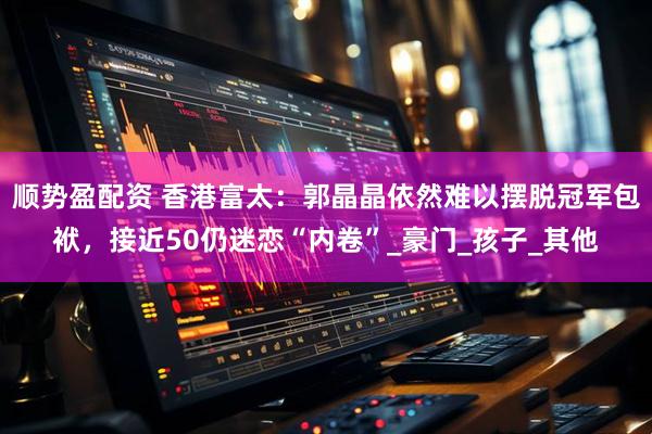 顺势盈配资 香港富太：郭晶晶依然难以摆脱冠军包袱，接近50仍迷恋“内卷”_豪门_孩子_其他