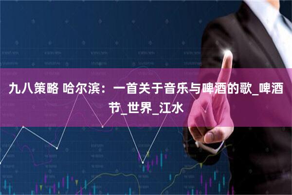 九八策略 哈尔滨：一首关于音乐与啤酒的歌_啤酒节_世界_江水