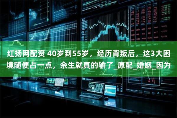 红扬网配资 40岁到55岁，经历背叛后，这3大困境随便占一点，余生就真的输了_原配_婚姻_因为