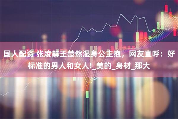 国人配资 张凌赫王楚然湿身公主抱，网友直呼：好标准的男人和女人!_美的_身材_那大