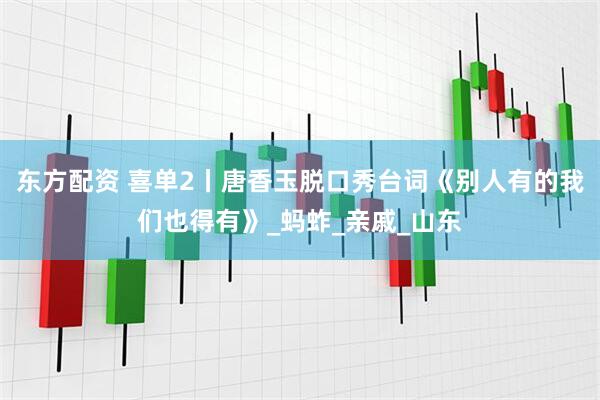 东方配资 喜单2丨唐香玉脱口秀台词《别人有的我们也得有》_蚂蚱_亲戚_山东