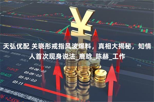 天弘优配 关晓彤戒指风波爆料，真相大揭秘，知情人首次现身说法_鹿晗_陈赫_工作