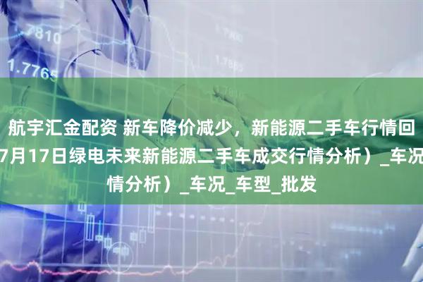 航宇汇金配资 新车降价减少，新能源二手车行情回升了么？（7月17日绿电未来新能源二手车成交行情分析）_车况_车型_批发