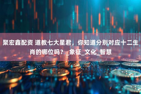 聚宏鑫配资 道教七大星君，你知道分别对应十二生肖的哪位吗？_象征_文化_智慧