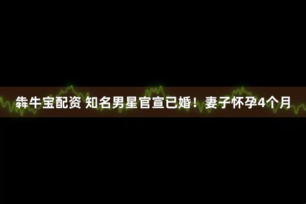 犇牛宝配资 知名男星官宣已婚！妻子怀孕4个月