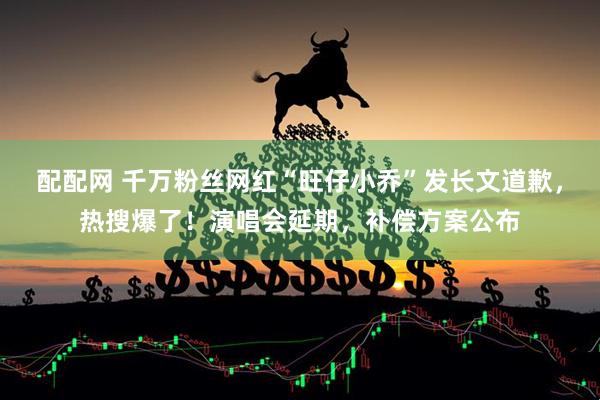 配配网 千万粉丝网红“旺仔小乔”发长文道歉，热搜爆了！演唱会延期，补偿方案公布