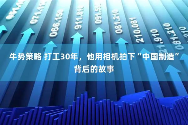 牛势策略 打工30年，他用相机拍下“中国制造”背后的故事