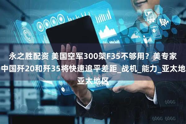 永之胜配资 美国空军300架F35不够用？美专家：中国歼20和歼35将快速追平差距_战机_能力_亚太地区