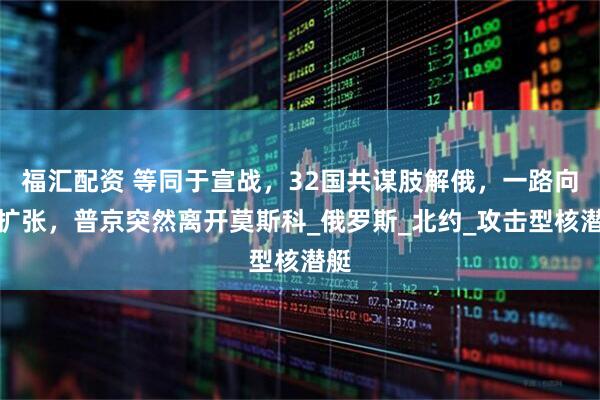 福汇配资 等同于宣战，32国共谋肢解俄，一路向东扩张，普京突然离开莫斯科_俄罗斯_北约_攻击型核潜艇