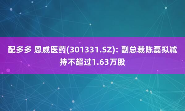 配多多 恩威医药(301331.SZ): 副总裁陈磊拟减持不超过1.63万股