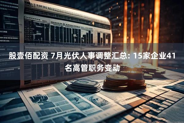 股壹佰配资 7月光伏人事调整汇总: 15家企业41名高管职务变动
