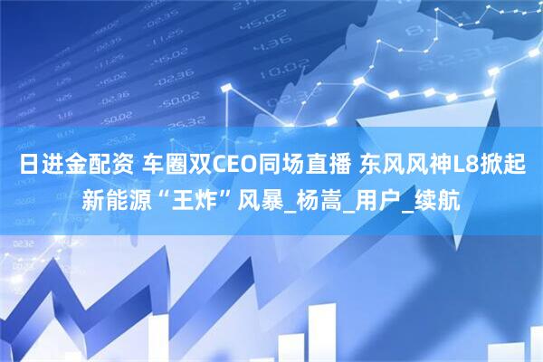 日进金配资 车圈双CEO同场直播 东风风神L8掀起新能源“王炸”风暴_杨嵩_用户_续航