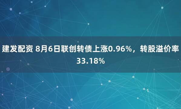 建发配资 8月6日联创转债上涨0.96%，转股溢价率33.18%