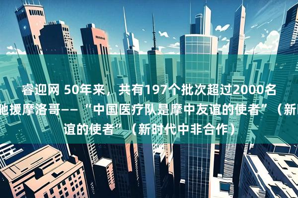 睿迎网 50年来，共有197个批次超过2000名中国医护人员驰援摩洛哥—— “中国医疗队是摩中友谊的使者”（新时代中非合作）