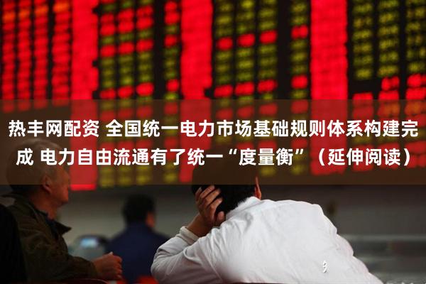 热丰网配资 全国统一电力市场基础规则体系构建完成 电力自由流通有了统一“度量衡”（延伸阅读）