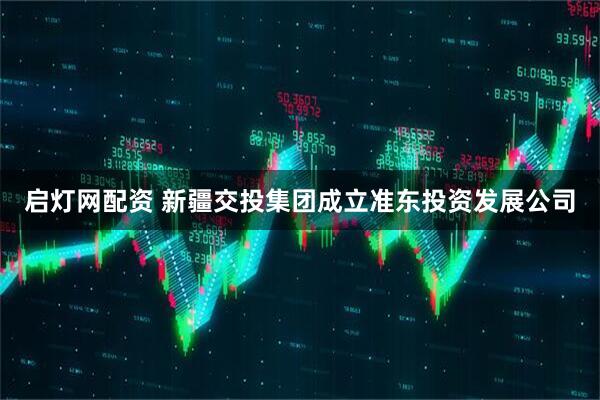 启灯网配资 新疆交投集团成立准东投资发展公司